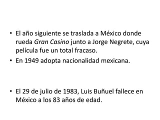 • El año siguiente se traslada a México donde
  rueda Gran Casino junto a Jorge Negrete, cuya
  película fue un total fracaso.
• En 1949 adopta nacionalidad mexicana.



• El 29 de julio de 1983, Luis Buñuel fallece en
  México a los 83 años de edad.
 