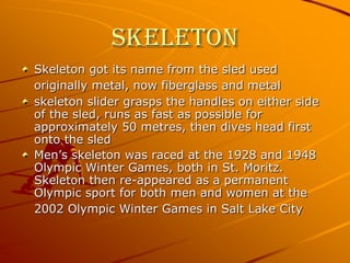 SkeletonSkeleton got its name from the sled used originally metal, now fiberglass and metalskeleton slider grasps the handles on either side of the sled, runs as fast as possible for approximately 50 metres, then dives head first onto the sled Men’s skeleton was raced at the 1928 and 1948 Olympic Winter Games, both in St. Moritz. Skeleton then re-appeared as a permanent Olympic sport for both men and women at the 2002 Olympic Winter Games in Salt Lake City