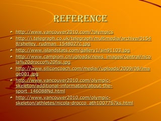 Referencehttp://www.vancouver2010.com/?olympicshttp://i.telegraph.co.uk/telegraph/multimedia/archive/01548/shelley_rudman_1548027c.jpghttp://www.islandstats.com/gallery1/sin91103.jpghttp://www.campioni.cn/uploads/news_images/central/nicola%20drocco%20fisi.jpghttp://www.siliconcoach.com/media//uploads/2009/08/image001.jpghttp://www.vancouver2010.com/olympic-skeleton/additional-information/about-the-sport_146088Nd.htmlhttp://www.vancouver2010.com/olympic-skeleton/athletes/nicola-drocco_ath1007767ks.html