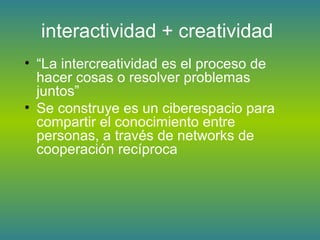 interactividad + creatividad
• “La intercreatividad es el proceso de
hacer cosas o resolver problemas
juntos”
• Se construye es un ciberespacio para
compartir el conocimiento entre
personas, a través de networks de
cooperación recíproca
 