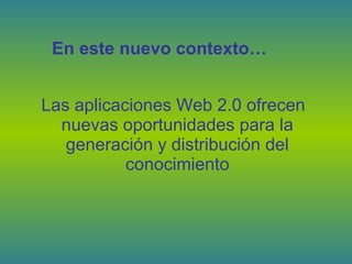 Las aplicaciones Web 2.0 ofrecen
nuevas oportunidades para la
generación y distribución del
conocimiento
En este nuevo contexto…
 