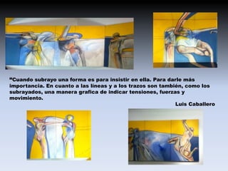 “Cuando subrayo una forma es para insistir en ella. Para darle más
importancia. En cuanto a las líneas y a los trazos son también, como los
subrayados, una manera grafica de indicar tensiones, fuerzas y
movimiento.
                                                            Luis Caballero
 