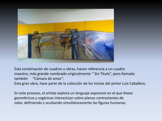 Esta combinación de cuadros u obras, hacen referencia a un cuadro
maestro, más grande nombrado originalmente “ Sin Titulo”, pero llamado
también “Cámara de amor”.
Esta gran obra, hace parte de la colección de los inicios del pintor Luis Caballero.

En este proceso, el artista explora un lenguaje expresivo en el que líneas
geométricas y orgánicas interactúan sobre planos contrastantes de
color, definiendo y ocultando simultáneamente las figuras humanas.
 