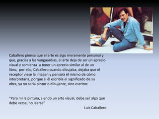 Caballero piensa que el arte es algo meramente personal y
que, gracias a las vanguardias, el arte deja de ser un aprecio
visual y comienza a tener un aprecio similar al de un
libro, por ello, Caballero cuando dibujaba, dejaba que el
receptor viese la imagen y pensara él mismo de cómo
interpretarla, porque si él escribía el significado de su
obra, ya no seria pintor o dibujante, sino escritor.


“Para mi la pintura, siendo un arte visual, debe ser algo que
debe verse, no leerse”
                                                Luis Caballero
 