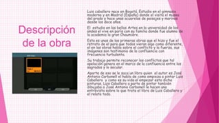 Luis caballero nace en Bogotá. Estudio en el gimnasio
              moderno y en Madrid (España) donde el visita el museo
              del prado y hace unas acuarelas de paisajes y marinas
              desde los doce años.
              El estudio en las bellas Artes en la universidad de los
Descripción   andes el vive en parís con su familia donde fue alumno de
              la academia la gran Chaumière.
              Esta es unas de las primeras obras que el hizo y fue el
 de la obra   retrato de el para que todos vieran algo como diferente,
              el en las obras habla sobre el conflicto y la fuerza, sus
              imágenes son testimonio de la confluencia con
              frecuencia turbulenta.
              Su trabajo permite reconocer los conflictos que tal
              apelación genera en el marco de la confluencia entre los
              sagrados y lo secular.
              Aparte de eso se le saca un libro quien el autor es José
              Antonio Carbonell el habla de como empieza a pintar Luis
              Caballero y como es su vida al empezar esta dicha
              pinturas, Luis Caballero a parte de pintar también
              dibujaba a José Antonio Carbonell le hacen una
              entrevista sobre lo que trata el libro de Luis Caballero y
              el relata todo.
 