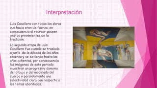 Interpretación
Luis Caballero con todas las obras
que hacia eran de fuerza, en
consecuencia al recrear poseen
gestos provenientes de la
tradición.
La segunda etapa de Luis
Caballero fue cuando se traslado
a parís de la década de los años
sesenta y se extiende hasta los
años ochentas, por consecuencia
las imágenes de este periodo
muestran un progresivo dominio
del dibujo y del modelado del
cuerpo y paralelamente una
selectividad clara con respecto a
los temas abordados.
 