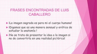 FRASES ENCONTRADAS DE LUIS
             CABALLERO

   ¡La imagen sagrada es para mi el cuerpo humano!
   ¡Digamos que es una manera sensual y erótica de
    estudiar la anatomía !
   ¡No se trata de presentar la idea o la imagen si
    no de convertirla en una realidad pictórica!
 
