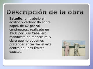 Estudio, un trabajo en
acrílico y carboncillo sobre
papel, de 67 por 96
centímetros, realizado en
1968 por Luis Caballero.
manifiesta de manera muy
clara que no podemos
pretender encasillar el arte
dentro de unos límites
exactos.
 