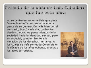 no se centra en ser un artista que pinta
“cosas bonitas” como solía hacerlo la
gente de su generación. Más bien por el
contrario, buscó cada día, confrontar
desde su obra, los pensamientos de la
sociedad hacia la identidad sexual, pero
en especial, también frente a la
violación de los derechos humanos. A
los cuales se veía sometida Colombia en
la década de los años ochenta, gracias a
los actos terroristas.
 