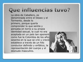 La obra de Caballero, es
denominada entre el Deseo y el
Tormento, desde lo
primero, porque quería
comprender lo que sentía y
pensaba en torno a su propia
identidad sexual, la cual no era
aceptada en un país tan oponente
como fue la Colombia de los años
sesenta en la que se crió y creció.
establece a través de un hilo
conductor definido y enfático, la
representación del cuerpo y el
desnudo masculino.
 