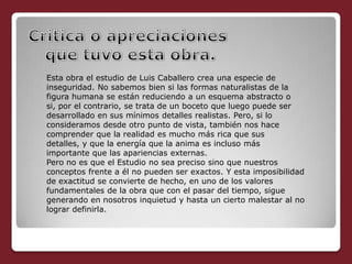Esta obra el estudio de Luis Caballero crea una especie de
inseguridad. No sabemos bien si las formas naturalistas de la
figura humana se están reduciendo a un esquema abstracto o
si, por el contrario, se trata de un boceto que luego puede ser
desarrollado en sus mínimos detalles realistas. Pero, si lo
consideramos desde otro punto de vista, también nos hace
comprender que la realidad es mucho más rica que sus
detalles, y que la energía que la anima es incluso más
importante que las apariencias externas.
Pero no es que el Estudio no sea preciso sino que nuestros
conceptos frente a él no pueden ser exactos. Y esta imposibilidad
de exactitud se convierte de hecho, en uno de los valores
fundamentales de la obra que con el pasar del tiempo, sigue
generando en nosotros inquietud y hasta un cierto malestar al no
lograr definirla.
 