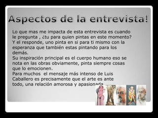 Lo que mas me impacta de esta entrevista es cuando
le pregunta , ¿tu para quien pintas en este momento?
Y el responde, uno pinta en si para ti mismo con la
esperanza que también estas pintando para los
demás.
Su inspiración principal es el cuerpo humano eso se
nota en las obras obviamente, pinta siempre cosas
que lo emocionen.
Para muchos el mensaje más intenso de Luis
Caballero es precisamente que el arte es ante
todo, una relación amorosa y apasionada.
 