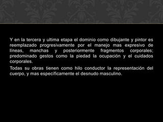 Y en la tercera y ultima etapa el dominio como dibujante y pintor es
reemplazado progresivamente por el manejo mas expresivo de
líneas, manchas y posteriormente fragmentos corporales;
predominado gestos como la piedad la ocupación y el cuidados
corporales.
Todas su obras tienen como hilo conductor la representación del
cuerpo, y mas específicamente el desnudo masculino.
 