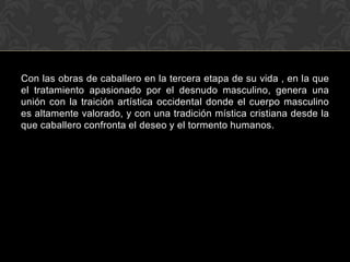 Con las obras de caballero en la tercera etapa de su vida , en la que
el tratamiento apasionado por el desnudo masculino, genera una
unión con la traición artística occidental donde el cuerpo masculino
es altamente valorado, y con una tradición mística cristiana desde la
que caballero confronta el deseo y el tormento humanos.
 