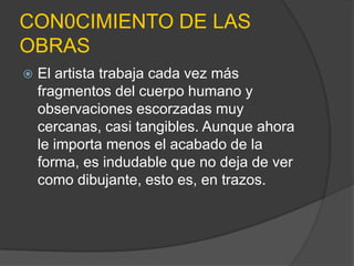 CON0CIMIENTO DE LAS
OBRAS
   El artista trabaja cada vez más
    fragmentos del cuerpo humano y
    observaciones escorzadas muy
    cercanas, casi tangibles. Aunque ahora
    le importa menos el acabado de la
    forma, es indudable que no deja de ver
    como dibujante, esto es, en trazos.
 