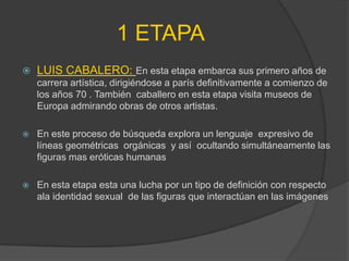 1 ETAPA
   LUIS CABALERO: En esta etapa embarca sus primero años de
    carrera artística, dirigiéndose a parís definitivamente a comienzo de
    los años 70 . También caballero en esta etapa visita museos de
    Europa admirando obras de otros artistas.

   En este proceso de búsqueda explora un lenguaje expresivo de
    líneas geométricas orgánicas y así ocultando simultáneamente las
    figuras mas eróticas humanas

   En esta etapa esta una lucha por un tipo de definición con respecto
    ala identidad sexual de las figuras que interactúan en las imágenes
 