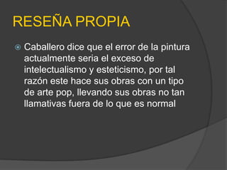 RESEÑA PROPIA
   Caballero dice que el error de la pintura
    actualmente seria el exceso de
    intelectualismo y esteticismo, por tal
    razón este hace sus obras con un tipo
    de arte pop, llevando sus obras no tan
    llamativas fuera de lo que es normal
 