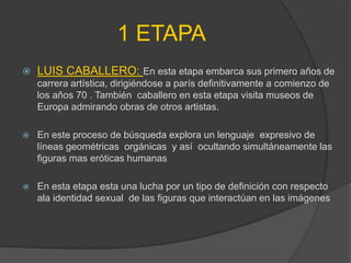1 ETAPA
   LUIS CABALLERO: En esta etapa embarca sus primero años de
    carrera artística, dirigiéndose a parís definitivamente a comienzo de
    los años 70 . También caballero en esta etapa visita museos de
    Europa admirando obras de otros artistas.

   En este proceso de búsqueda explora un lenguaje expresivo de
    líneas geométricas orgánicas y así ocultando simultáneamente las
    figuras mas eróticas humanas

   En esta etapa esta una lucha por un tipo de definición con respecto
    ala identidad sexual de las figuras que interactúan en las imágenes
 