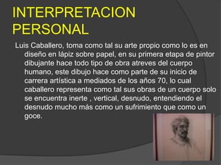 INTERPRETACION
PERSONAL
Luis Caballero, toma como tal su arte propio como lo es en
   diseño en lápiz sobre papel, en su primera etapa de pintor
   dibujante hace todo tipo de obra atreves del cuerpo
   humano, este dibujo hace como parte de su inicio de
   carrera artística a mediados de los años 70, lo cual
   caballero representa como tal sus obras de un cuerpo solo
   se encuentra inerte , vertical, desnudo, entendiendo el
   desnudo mucho más como un sufrimiento que como un
   goce.
 