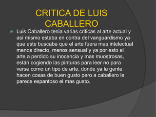 CRITICA DE LUIS
             CABALLERO
   Luis Caballero tenia varias criticas al arte actual y
    así mismo estaba en contra del vanguardismo ya
    que este buscaba que el arte fuera mas intelectual
    menos directo, menos sensual y ya por esto el
    arte a perdido su inocencia y mas muostrosas,
    están cogiendo las pinturas para leer no para
    verse como un tipo de arte, donde ya la gente
    hacen cosas de buen gusto pero a caballero le
    parece espantoso el mas gusto.
 