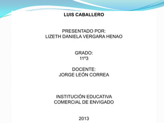 LUIS CABALLERO


       PRESENTADO POR:
LIZETH DANIELA VERGARA HENAO


          GRADO:
           11º3

        DOCENTE:
    JORGE LEÓN CORREA



    INSTITUCIÓN EDUCATIVA
   COMERCIAL DE ENVIGADO


            2013
 
