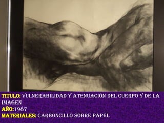 TITULO: vulnerabilidad y atenuación del cuerpo y de la
imagen
AÑO:1987
MATERIALES: carboncillo sobre papel
 