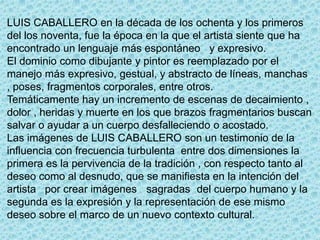 LUIS CABALLERO en la década de los ochenta y los primeros
del los noventa, fue la época en la que el artista siente que ha
encontrado un lenguaje más espontáneo y expresivo.
El dominio como dibujante y pintor es reemplazado por el
manejo más expresivo, gestual, y abstracto de líneas, manchas
, poses, fragmentos corporales, entre otros.
Temáticamente hay un incremento de escenas de decaimiento ,
dolor , heridas y muerte en los que brazos fragmentarios buscan
salvar o ayudar a un cuerpo desfalleciendo o acostado.
Las imágenes de LUIS CABALLERO son un testimonio de la
influencia con frecuencia turbulenta entre dos dimensiones la
primera es la pervivencia de la tradición , con respecto tanto al
deseo como al desnudo, que se manifiesta en la intención del
artista por crear imágenes sagradas del cuerpo humano y la
segunda es la expresión y la representación de ese mismo
deseo sobre el marco de un nuevo contexto cultural.
 