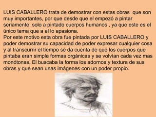 LUIS CABALLERO trata de demostrar con estas obras que son
muy importantes, por que desde que el empezó a pintar
seriamente solo a pintado cuerpos humanos , ya que este es el
único tema que a el lo apasiona.
Por este motivo esta obra fue pintada por LUIS CABALLERO y
poder demostrar su capacidad de poder expresar cualquier cosa
y al transcurrir el tiempo se da cuenta de que los cuerpos que
pintaba eran simple formas orgánicas y se volvían cada vez mas
monótonas. El buscaba la forma los adornos y textura de sus
obras y que sean unas imágenes con un poder propio.
 