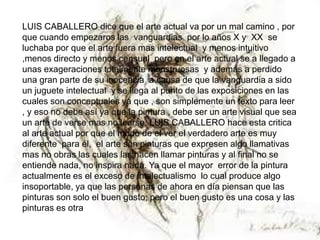 LUIS CABALLERO dice que el arte actual va por un mal camino , por
que cuando empezaros las vanguardias por lo años X y XX se
luchaba por que el arte fuera mas intelectual y menos intuitivo
,menos directo y menos censual pero en el arte actual se a llegado a
unas exageraciones totalmente monstruosas y además a perdido
una gran parte de su inocencia a causa de que la vanguardia a sido
un juguete intelectual y se llega al punto de las exposiciones en las
cuales son conceptuales ya que , son simplemente un texto para leer
, y eso no debe así ya que la pintura , debe ser un arte visual que sea
un arte de verse mas no leerse. LUIS CABALLERO hace esta critica
al arte actual por que el modo de el ver el verdadero arte es muy
diferente para él, el arte son pinturas que expresen algo llamativas
mas no obras las cuales las hacen llamar pinturas y al final no se
entiende nada, no inspira nada. Ya que el mayor error de la pintura
actualmente es el exceso de intelectualismo lo cual produce algo
insoportable, ya que las personas de ahora en día piensan que las
pinturas son solo el buen gusto; pero el buen gusto es una cosa y las
pinturas es otra
 