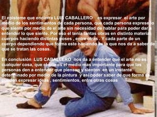 El episteme que encierra LUIS CABALLERO es expresar el arte por
medio de los sentimientos de cada persona, que cada persona exprese lo
que siente por medio de el arte sin necesidad de hablar para poder dar a
entender lo que siente. Por eso el tenia tantas obras en distinto material
cuerpos haciendo distintas poses , entre otras . Y cada parte de un
cuerpo dependiendo que forma este haciendo es la que nos da a saber de
que se tratan las cosas.

En conclusión LUS CABALLERO nos da a entender que el arte no es
cualquier cosa, que el arte es el medio mas importante para que las
personas den a entender que piensan y sienten en un instante
determinado por medio de la pintura y así poder saber de que forma se
pueden expresar ideas , sentimientos, entre otras cosas
 