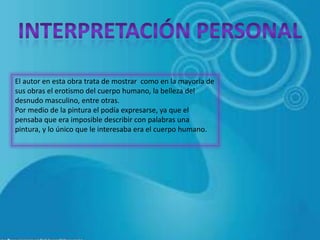El autor en esta obra trata de mostrar como en la mayoría de
sus obras el erotismo del cuerpo humano, la belleza del
desnudo masculino, entre otras.
Por medio de la pintura el podía expresarse, ya que el
pensaba que era imposible describir con palabras una
pintura, y lo único que le interesaba era el cuerpo humano.
 
