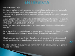 ENTREVISTA
Luis Caballero – Paris
Decía que su fuente de inspiración era pintar el cuerpo humano por que era lo
que lo emocionaba; no pintaba cosas que no le emocionaran.
También decía que sus pinturas o dibujos no eran trabajos solo eran „‟dibujitos
nerviosos‟‟.
A Luis Caballero solo le interesaba pintar sobre el cuerpo humano no le gustaba
la vanguardia (movimientos artísticos de principios del siglo XX que buscaban
innovación en la producción artística).
Dijo: „‟ yo pinto para mi mismo con la esperanza de estar pintando para los
demás‟‟…

En la parte de la critica decía que el arte de ahora „‟lo hacían por hacerlo‟‟ y que
en cambio antes se hacia con una voluntad de expresar y conmover.

El episteme de las obras de Luis Caballero era la esencia del hombre como el
deseo mostrándolo en sus obras de una manera erótica y en diversas poses.

La interpretación de sus pinturas manifiestan dolor, pasión, amor y en general
deseos del hombre
 