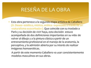 RESEÑA DE LA OBRA

Esta obra pertenece a la segunda etapa artística de Caballero
(II. Deseo- estético, místico, erótico expresado a través de un
«naturalismo exacerbado»). Que coincide con su traslado a
París y su decisión de vivir haya, esta decisión estuvo
acompañada de dos definiciones importantes en su vida: de
volver al dibujo y a la pintura clásica a partir de un
entrenamiento profesional en el manejo de la anatomía, la
perceptiva, y la admisión abierta por su interés de realizar
imágenes homoeróticas.
A partir de este momento Caballero va usar consistentemente
modelos masculinos en sus obras.
 