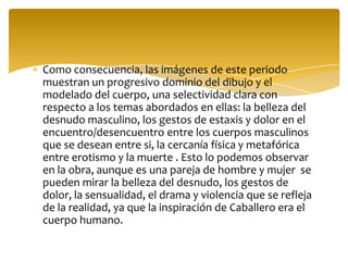 Como consecuencia, las imágenes de este periodo
muestran un progresivo dominio del dibujo y el
modelado del cuerpo, una selectividad clara con
respecto a los temas abordados en ellas: la belleza del
desnudo masculino, los gestos de estaxis y dolor en el
encuentro/desencuentro entre los cuerpos masculinos
que se desean entre si, la cercanía física y metafórica
entre erotismo y la muerte . Esto lo podemos observar
en la obra, aunque es una pareja de hombre y mujer se
pueden mirar la belleza del desnudo, los gestos de
dolor, la sensualidad, el drama y violencia que se refleja
de la realidad, ya que la inspiración de Caballero era el
cuerpo humano.
 