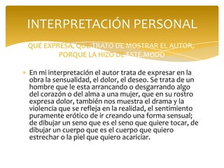 INTERPRETACIÓN PERSONAL
QUÉ EXPRESA, QUE TRATO DE MOSTRAR EL AUTOR,
        PORQUE LA HIZO DE ESTE MODO

En mi interpretación el autor trata de expresar en la
obra la sensualidad, el dolor, el deseo. Se trata de un
hombre que le esta arrancando o desgarrando algo
del corazón o del alma a una mujer, que en su rostro
expresa dolor, también nos muestra el drama y la
violencia que se refleja en la realidad, el sentimiento
puramente erótico de ir creando una forma sensual;
de dibujar un seno que es el seno que quiere tocar, de
dibujar un cuerpo que es el cuerpo que quiero
estrechar o la piel que quiero acariciar.
 