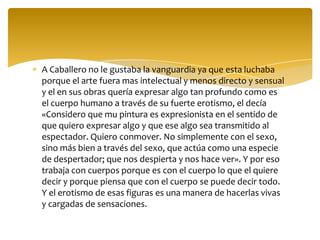 A Caballero no le gustaba la vanguardia ya que esta luchaba
porque el arte fuera mas intelectual y menos directo y sensual
y el en sus obras quería expresar algo tan profundo como es
el cuerpo humano a través de su fuerte erotismo, el decía
«Considero que mu pintura es expresionista en el sentido de
que quiero expresar algo y que ese algo sea transmitido al
espectador. Quiero conmover. No simplemente con el sexo,
sino más bien a través del sexo, que actúa como una especie
de despertador; que nos despierta y nos hace ver». Y por eso
trabaja con cuerpos porque es con el cuerpo lo que el quiere
decir y porque piensa que con el cuerpo se puede decir todo.
Y el erotismo de esas figuras es una manera de hacerlas vivas
y cargadas de sensaciones.
 