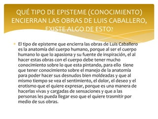 QUÉ TIPO DE EPISTEME (CONOCIMIENTO)
ENCIERRAN LAS OBRAS DE LUIS CABALLERO,
         EXISTE ALGO DE ESTO?

 El tipo de episteme que encierra las obras de Luis Caballero
 es la anatomía del cuerpo humano, porque al ser el cuerpo
 humano lo que lo apasiona y su fuente de inspiración, el al
 hacer estas obras con el cuerpo debe tener mucho
 conocimiento sobre lo que esta pintando, para ello tiene
 que tener conocimiento sobre el manejo de la anatomía
 para poder hacer sus desnudos bien moldeadas y que al
 mismo tiempo se vea el sentimiento, el dolor, el deseo y el
 erotismo que el quiere expresar, porque es una manera de
 hacerlas vivas y cargadas de sensaciones y que a las
 personas les pueda llegar eso que el quiere trasmitir por
 medio de sus obras.
 