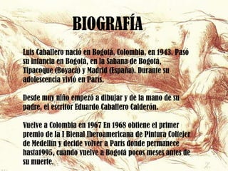 BIOGRAFÍA
Luis Caballero nació en Bogotá, Colombia, en 1943. Pasó
su infancia en Bogotá, en la Sabana de Bogotá,
Tipacoque (Boyacá) y Madrid (España). Durante su
adolescencia vivió en París.

Desde muy niño empezó a dibujar y de la mano de su
padre, el escritor Eduardo Caballero Calderón.

Vuelve a Colombia en 1967 En 1968 obtiene el primer
premio de la I Bienal Iberoamericana de Pintura Coltejer
de Medellín y decide volver a París donde permanece
hasta1995, cuando vuelve a Bogotá pocos meses antes de
su muerte.
 
