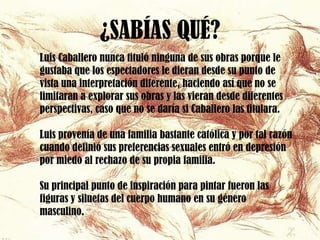 ¿SABÍAS QUÉ?
Luis Caballero nunca tituló ninguna de sus obras porque le
gustaba que los espectadores le dieran desde su punto de
vista una interpretación diferente, haciendo así que no se
limitaran a explorar sus obras y las vieran desde diferentes
perspectivas, caso que no se daría si Caballero las titulara.

Luis provenía de una familia bastante católica y por tal razón
cuando definió sus preferencias sexuales entró en depresión
por miedo al rechazo de su propia familia.

Su principal punto de inspiración para pintar fueron las
figuras y siluetas del cuerpo humano en su género
masculino.
 