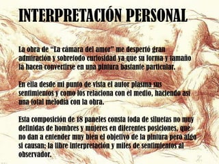 INTERPRETACIÓN PERSONAL
La obra de “La cámara del amor” me despertó gran
admiración y sobretodo curiosidad ya que su forma y tamaño
la hacen convertirse en una pintura bastante particular.

En ella desde mi punto de vista el autor plasma sus
sentimientos y como los relaciona con el medio, haciendo así
una total melodía con la obra.

Esta composición de 18 paneles consta toda de siluetas no muy
definidas de hombres y mujeres en diferentes posiciones, que
no dan a entender muy bien el objetivo de la pintura pero algo
si causan; la libre interpretación y miles de sentimientos al
observador.
 