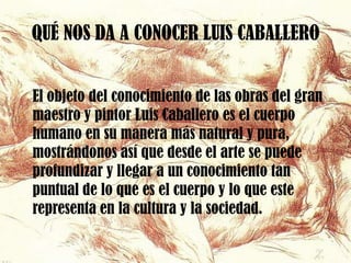 QUÉ NOS DA A CONOCER LUIS CABALLERO


El objeto del conocimiento de las obras del gran
maestro y pintor Luis Caballero es el cuerpo
humano en su manera más natural y pura,
mostrándonos así que desde el arte se puede
profundizar y llegar a un conocimiento tan
puntual de lo que es el cuerpo y lo que este
representa en la cultura y la sociedad.
 