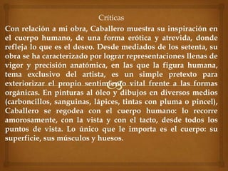 Críticas
Con relación a mi obra, Caballero muestra su inspiración en
el cuerpo humano, de una forma erótica y atrevida, donde
refleja lo que es el deseo. Desde mediados de los setenta, su
obra se ha caracterizado por lograr representaciones llenas de
vigor y precisión anatómica, en las que la figura humana,
tema exclusivo del artista, es un simple pretexto para
exteriorizar el propio sentimiento vital frente a las formas
orgánicas. En pinturas al óleo y dibujos en diversos medios
(carboncillos, sanguinas, lápices, tintas con pluma o pincel),
Caballero se regodea con el cuerpo humano: lo recorre
amorosamente, con la vista y con el tacto, desde todos los
puntos de vista. Lo único que le importa es el cuerpo: su
superficie, sus músculos y huesos.
 