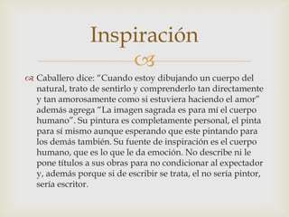 Inspiración
                     
 Caballero dice: “Cuando estoy dibujando un cuerpo del
  natural, trato de sentirlo y comprenderlo tan directamente
  y tan amorosamente como si estuviera haciendo el amor”
  además agrega “La imagen sagrada es para mí el cuerpo
  humano”. Su pintura es completamente personal, el pinta
  para sí mismo aunque esperando que este pintando para
  los demás también. Su fuente de inspiración es el cuerpo
  humano, que es lo que le da emoción. No describe ni le
  pone títulos a sus obras para no condicionar al expectador
  y, además porque si de escribir se trata, el no sería pintor,
  sería escritor.
 