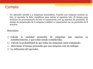 Ejemplo
• Un operador atiende a 5 máquinas automáticas. Cuando una máquina termina un
lote, el operador la debe restablecer para iniciar el siguiente lote. El tiempo para
terminar un procesamiento de lote es exponencial, con 45 minutos de promedio. El
tiempo de preparación de la máquina también es exponencial con un promedio de 8
minutos.
Determine:
a) Calcule la cantidad promedio de máquinas que esperan su
restablecimiento, o que están siendo restablecidas.
b) Calcule la probabilidad de que todas las máquinas estén trabajando.
c) Determine el tiempo promedio que una máquina está sin trabajar.
d) La utilización del operador.
 
