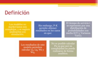 Definición
Los modelos no
markovianos son
complejos, y se sugiere
analizarlos con
simulación.
Sin embargo, P-K
permite obtener
resultados en los casos
en que:
El tiempo de servicio t
se represente por una
distribución de
probabilidades con
media E(T) y Varianza
Var(t).
Los resultados de este
modelo permiten
calcular Ls, Lq, Ws y
Wq.
No es posible calcular
Pn ya que por su
complejidad no puede
realizarse de forma
analítica.
 