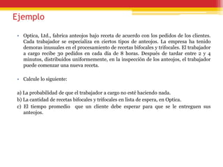 Ejemplo
• Optica, Ltd., fabrica anteojos bajo receta de acuerdo con los pedidos de los clientes.
Cada trabajador se especializa en ciertos tipos de anteojos. La empresa ha tenido
demoras inusuales en el procesamiento de recetas bifocales y trifocales. El trabajador
a cargo recibe 30 pedidos en cada día de 8 horas. Después de tardar entre 2 y 4
minutos, distribuidos uniformemente, en la inspección de los anteojos, el trabajador
puede comenzar una nueva receta.
• Calcule lo siguiente:
a) La probabilidad de que el trabajador a cargo no esté haciendo nada.
b) La cantidad de recetas bifocales y trifocales en lista de espera, en Optica.
c) El tiempo promedio que un cliente debe esperar para que se le entreguen sus
anteojos.
 