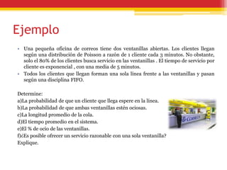Ejemplo
• Una pequeña oficina de correos tiene dos ventanillas abiertas. Los clientes llegan
según una distribución de Poisson a razón de 1 cliente cada 3 minutos. No obstante,
solo el 80% de los clientes busca servicio en las ventanillas . El tiempo de servicio por
cliente es exponencial , con una media de 5 minutos.
• Todos los clientes que llegan forman una sola línea frente a las ventanillas y pasan
según una disciplina FIFO.
Determine:
a)La probabilidad de que un cliente que llega espere en la línea.
b)La probabilidad de que ambas ventanillas estén ociosas.
c)La longitud promedio de la cola.
d)El tiempo promedio en el sistema.
e)El % de ocio de las ventanillas.
f)¿Es posible ofrecer un servicio razonable con una sola ventanilla?
Explique.
 