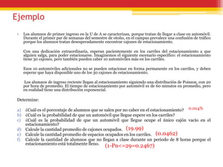 Ejemplo
• Los alumnos de primer ingreso en la U de A se caracterizan, porque tratan de llegar a clase en automóvil.
Durante el primer par de semanas del semestre de otoño, en el campus prevalece una confusión de tráfico
porque los alumnos tratan desesperadamente encontrar cajones de estacionamiento.
Con una dedicación extraordinaria, esperan pacientemente en los carriles del estacionamiento a que
alguien salga, para poder estacionarse. Imaginemos el siguiente escenario específico: el estacionamiento
tiene 30 cajones, pero también pueden caber 10 automóviles más en los carriles.
Esos 10 automóviles adicionales no se pueden estacionar en forma permanente en los carriles, y deben
esperar que haya disponible uno de los 30 cajones de estacionamiento.
Los alumnos de ingreso reciente llegan al estacionamiento siguiendo una distribución de Poisson, con 20
por hora de promedio. El tiempo de estacionamiento por automóvil es de 60 minutos en promedio, pero
en realidad tiene una distribución exponencial.
Determine:
a) ¿Cuál es el porcentaje de alumnos que se salen por no caber en el estacionamiento?
b) ¿Cuál es la probabilidad de que un automóvil que llegue espere en los carriles?
c) ¿Cuál es la probabilidad de que un automóvil que llegue ocupe el único cajón vacío en el
estacionamiento?
d) Calcule la cantidad promedio de cajones ocupados.
e) Calcule la cantidad promedio de espacios ocupados en los carriles.
f) Calcule la cantidad de alumnos que no llegan a clase durante un periodo de 8 horas porque el
estacionamiento está totalmente lleno.
0.014%
(19.99)
(0.0462)
(1-Pn<=29=0.2467)
 