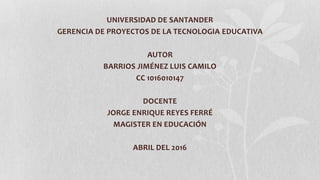 UNIVERSIDAD DE SANTANDER
GERENCIA DE PROYECTOS DE LA TECNOLOGIA EDUCATIVA
AUTOR
BARRIOS JIMÉNEZ LUIS CAMILO
CC 1016010147
DOCENTE
JORGE ENRIQUE REYES FERRÉ
MAGISTER EN EDUCACIÓN
ABRIL DEL 2016
 