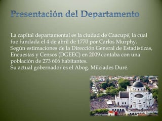 La capital departamental es la ciudad de Caacupé, la cual
fue fundada el 4 de abril de 1770 por Carlos Murphy.
Según estimaciones de la Dirección General de Estadísticas,
Encuestas y Censos (DGEEC) en 2009 contaba con una
población de 273 606 habitantes.
Su actual gobernador es el Abog. Milciades Duré.
 